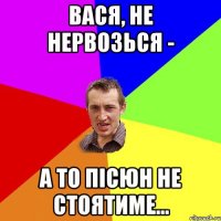 вася, не нервозься - а то пісюн не стоятиме...