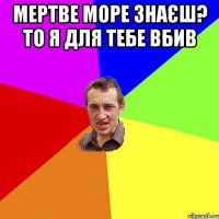 Мертве море знаєш? То я для тебе вбив 