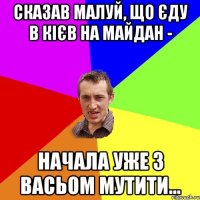 сказав малуй, що єду в кієв на майдан - начала уже з васьом мутити...