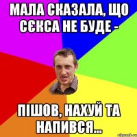 мала сказала, що сєкса не буде - пішов, нахуй та напився...