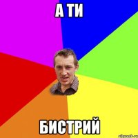 а ти бистрий