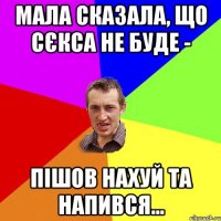 мала сказала, що сєкса не буде - пішов нахуй та напився...