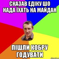 Сказав едіку шо нада їхать на майдан пішли кобру годувати