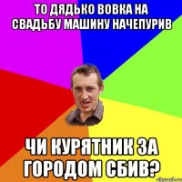 то дядько Вовка на свадьбу машину начепурив чи курятник за городом сбив?