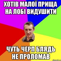 ХОТІВ МАЛОЇ ПРИЩА НА ЛОБІ ВИДУШИТИ ЧУТЬ ЧЕРП БЛЯДЬ НЕ ПРОЛОМАВ