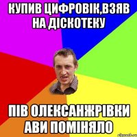 купив цифровік,взяв на діскотеку пів Олексанжрівки ави поміняло