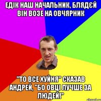 Едік наш начальник, блядєй він возе на овчярник "то все хуйня" сказав Андрей, "бо овці лучше за людей!"