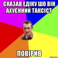 СКАЗАВ ЕДІКУ ШО ВІН АХУЄННИЙ ТАКСІСТ ПОВІРИВ