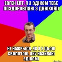 Евген ёпт, я з Эдiком тебе поздоровляю з Днюхой)) Не нажрыся, як я з цьою сволотою, яку називаю Эдiком)