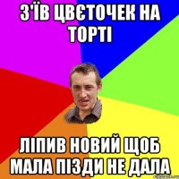 з'їв цвєточек на торті ліпив новий щоб мала пізди не дала