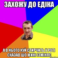 захожу до едіка а в нього ХУй стирчить у роті сказав шо жині ізміняє