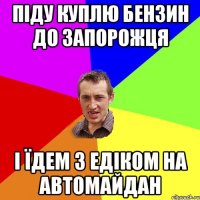 піду куплю бензин до запорожця і їдем з Едіком на автомайдан