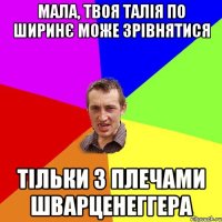 мала, твоя талія по ширинє може зрівнятися тільки з плечами Шварценеггера