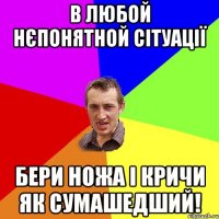 в любой нєпонятной сітуації бери ножа і кричи як сумашедший!