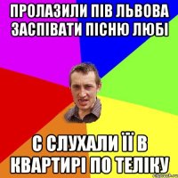 Пролазили пів львова заспівати пісню любі С слухали її в квартирі по теліку