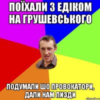 поїхали з едіком на грушевського подумали шо провокатори, дали нам пизди