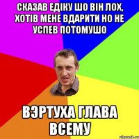 Сказав едіку шо він лох, хотів мене вдарити но не успев потомушо вэртуха глава всему