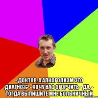  - Доктор, а алкоголизм это диагноз? - Хочу вас огорчить - да. - Тогда выпишите мне больничный