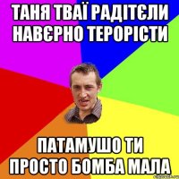 Таня тваї радітєли навєрно терорісти Патамушо ти просто бомба Мала