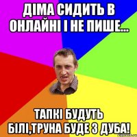 Діма сидить в онлайні і не пише... тапкі будуть білі,труна буде з дуба!