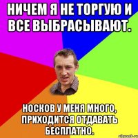 Ничем я не торгую и все выбрасывают. Носков у меня много, приходится отдавать бесплатно.