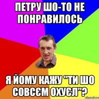 петру шо-то не понравилось я йому кажу "ти шо совсєм охуєл"?