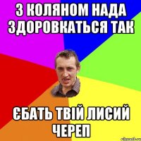 з коляном нада здоровкаться так єбать твій лисий череп