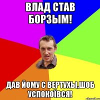 ВЛАД СТАВ БОРЗЫМ! ДАВ ЙОМУ С ВЕРТУХЫ,шоб УСПОКОЇВСЯ!