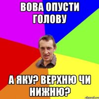 ВОВА ОПУСТИ ГОЛОВУ А ЯКУ? ВЕРХНЮ ЧИ НИЖНЮ?