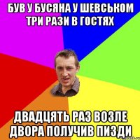 Був у Бусяна у Шевськом три рази в гостях двадцять раз возле двора получив пизди