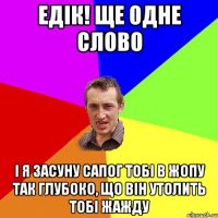 Едік! ще одне слово і я засуну сапог тобі в жопу так глубоко, що він утолить тобі жажду