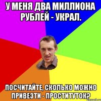 У меня ДВА МИЛЛИОНА РУБЛЕЙ - украл. Посчитайте, сколько можно привезти - проституток?