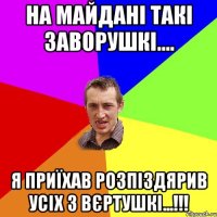 на майдані такі заворушкі.... я приїхав розпіздярив усіх з вєртушкі...!!!