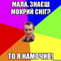 Мала, знаєш мокрий сніг? ТО я намочив!