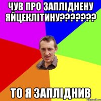 чув про запліднену яйцеклітину??????? то я запліднив