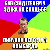 Був свідетелем у Эдіка на свадьбе викупав невесту з ламбарда