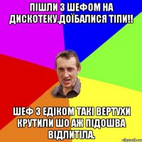 Пішли з Шефом на дискотеку.Доїбалися тіпи!! Шеф з Едіком такі вертухи крутили шо аж підошва відлитіла.