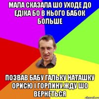 Мала сказала шо уходе до едіка бо в нього бабок больше позвав бабу гальку наташку орисю і горпину.жду шо вернеться