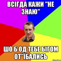 всігда кажи "не знаю" шо б од тебе бігом от"їбались