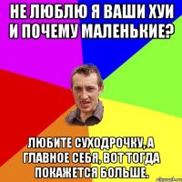 Не люблю я ваши хуи и почему маленькие? Любите суходрочку, а главное себя, вот тогда покажется больше.