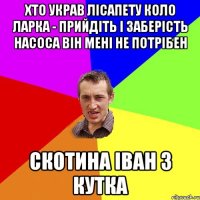 Хто украв лісапету коло ларка - прийдіть і заберість насоса він мені не потрібен скотина Іван з Кутка