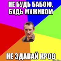 Не будь бабою, будь мужиком не здавай кров