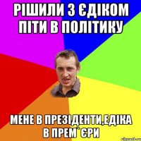 рішили з єдіком піти в політику мене в презіденти,едіка в прем`єри