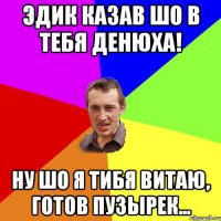 Эдик казав шо в тебя Денюха! Ну шо я тибя Витаю, готов пузырек...