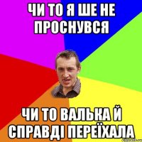 чи то я ше не проснувся чи то валька й справді переїхала