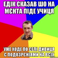 Едік сказав шо на мєнта піде учиця уже ходе по селі дивиця с подозрєніями на всіх