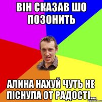 Він сказав шо позонить Алина нахуй чуть не піснула от радості...