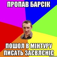 пропав барсік пошол в мінтуру писать заєвлєніє