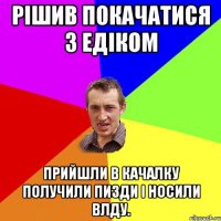 рішив покачатися з Едіком прийшли в качалку получили пизди і носили влду.