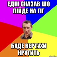 ЕДІК СКАЗАВ ШО ПІЙДЕ НА ГІГ БУДЕ ВЕРТУХИ КРУТИТЬ